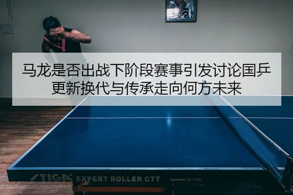 马龙是否出战下阶段赛事引发讨论国乒更新换代与传承走向何方未来