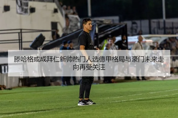 滕哈格或成拜仁新帅热门人选德甲格局与豪门未来走向再受关注