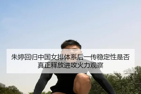 朱婷回归中国女排体系后一传稳定性是否真正释放进攻火力观察